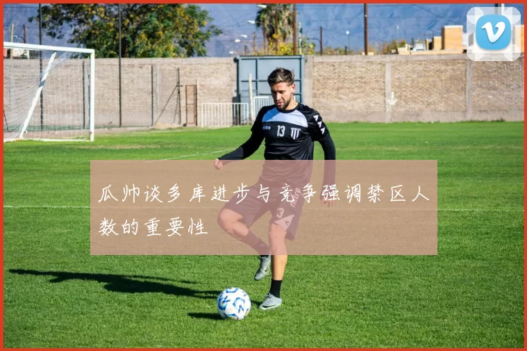 瓜帅谈多库进步与竞争强调禁区人数的重要性
