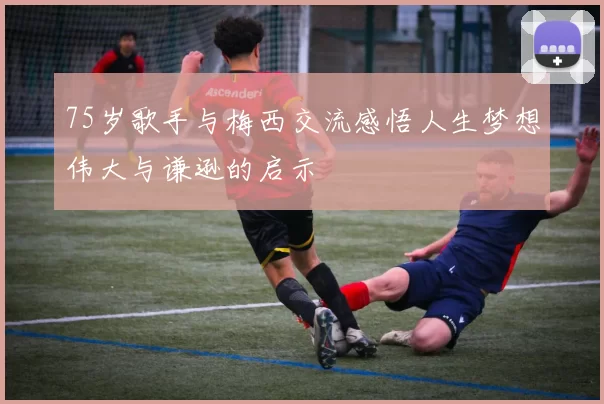 75岁歌手与梅西交流感悟人生梦想伟大与谦逊的启示