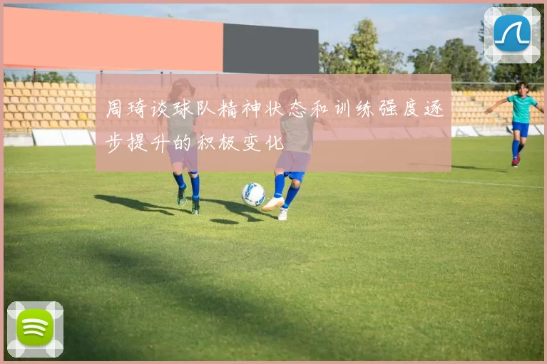 周琦谈球队精神状态和训练强度逐步提升的积极变化
