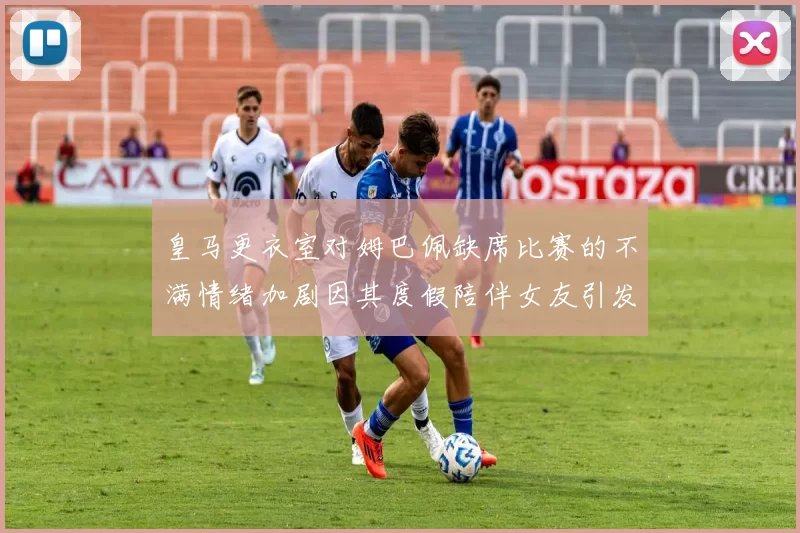 皇马更衣室对姆巴佩缺席比赛的不满情绪加剧因其度假陪伴女友引发争议