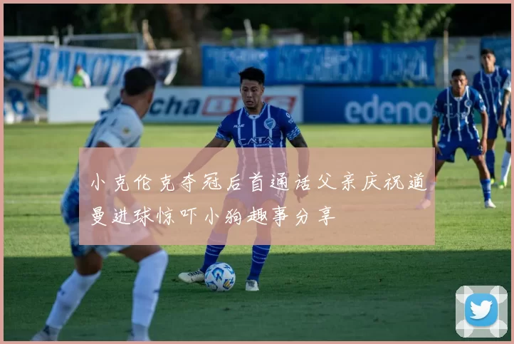 小克伦克夺冠后首通话父亲庆祝道曼进球惊吓小狗趣事分享
