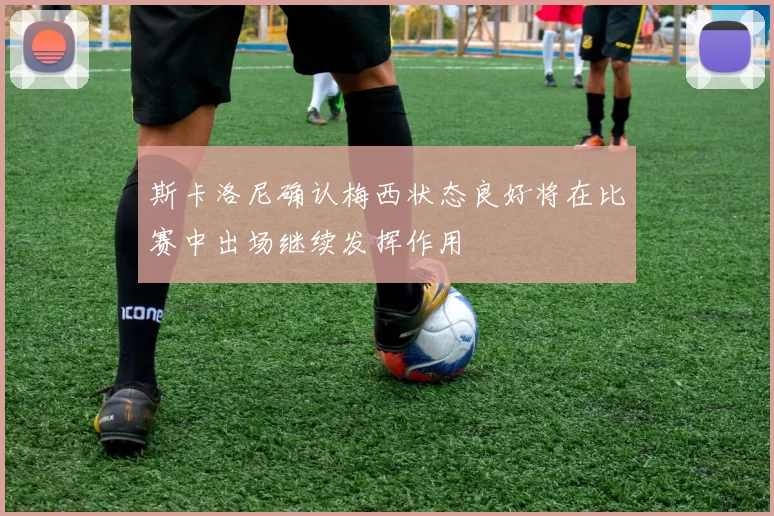 斯卡洛尼确认梅西状态良好将在比赛中出场继续发挥作用