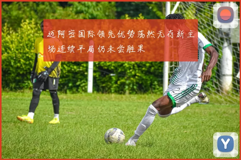 迈阿密国际领先优势荡然无存新主场连续平局仍未尝胜果
