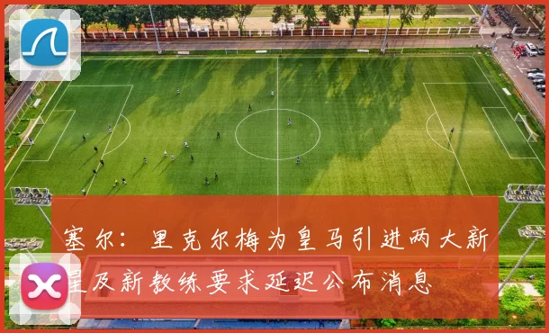塞尔：里克尔梅为皇马引进两大新星及新教练要求延迟公布消息