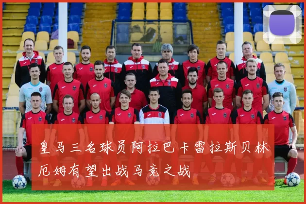 皇马三名球员阿拉巴卡雷拉斯贝林厄姆有望出战马竞之战