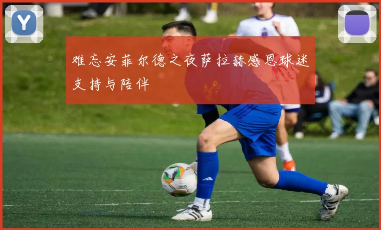 难忘安菲尔德之夜萨拉赫感恩球迷支持与陪伴