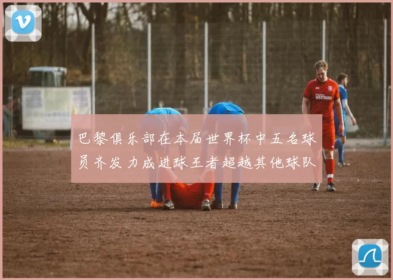 巴黎俱乐部在本届世界杯中五名球员齐发力成进球王者超越其他球队