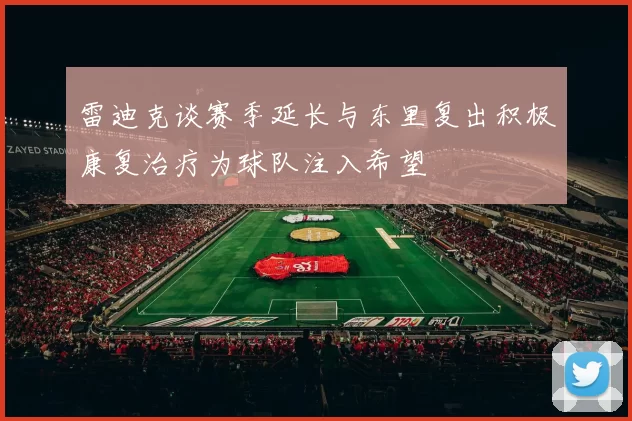 雷迪克谈赛季延长与东里复出积极康复治疗为球队注入希望