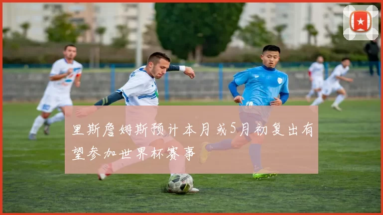 里斯詹姆斯预计本月或5月初复出有望参加世界杯赛事