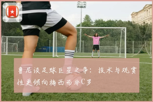 鲁尼谈足球巨星之争：技术与观赏性更倾向梅西而非C罗