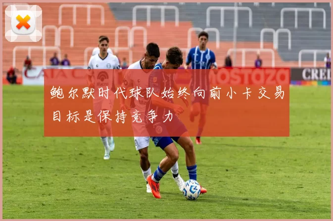鲍尔默时代球队始终向前小卡交易目标是保持竞争力