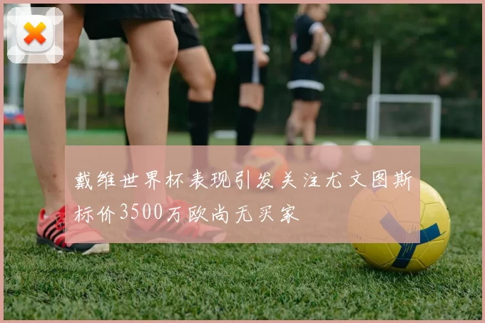 戴维世界杯表现引发关注尤文图斯标价3500万欧尚无买家