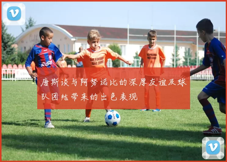 唐斯谈与阿努诺比的深厚友谊及球队团结带来的出色表现