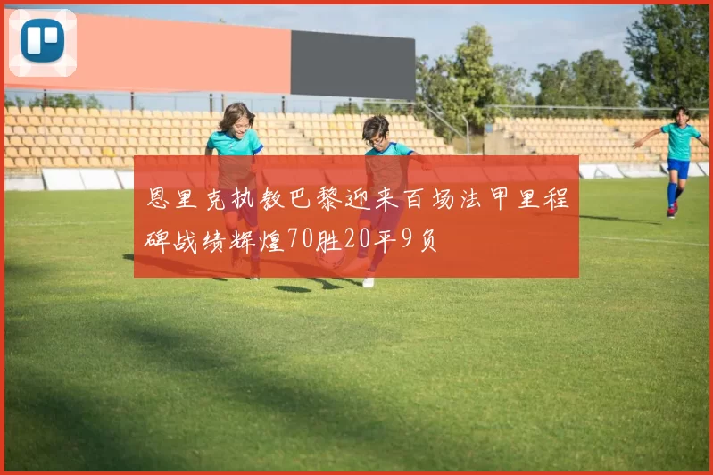 恩里克执教巴黎迎来百场法甲里程碑战绩辉煌70胜20平9负