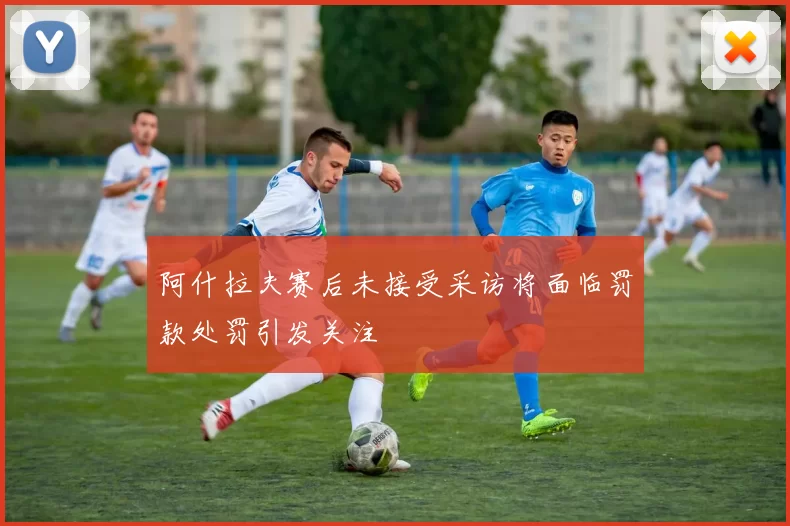 阿什拉夫赛后未接受采访将面临罚款处罚引发关注