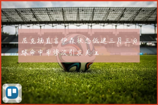 尼克杨直言伊森状态低迷三月三分球命中率惨淡引发关注