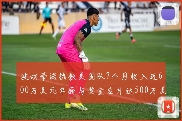 波切蒂诺执教美国队7个月收入近600万美元年薪与奖金合计达500万美元