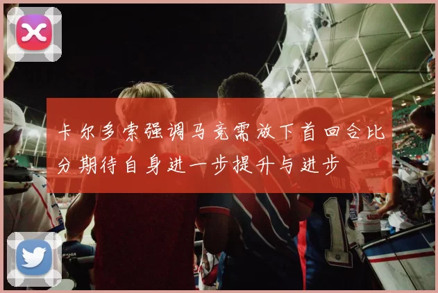 卡尔多索强调马竞需放下首回合比分期待自身进一步提升与进步