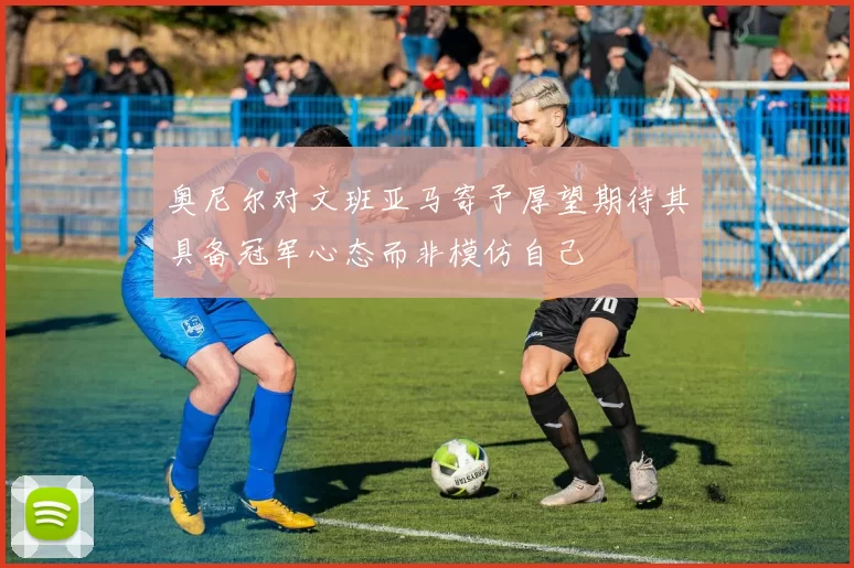 奥尼尔对文班亚马寄予厚望期待其具备冠军心态而非模仿自己