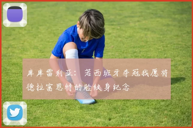 库库雷利亚：若西班牙夺冠我愿将德拉富恩特的脸纹身纪念