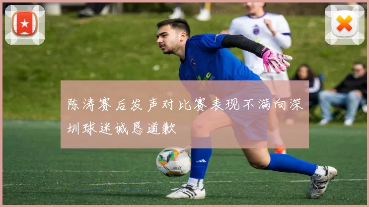 陈涛赛后发声对比赛表现不满向深圳球迷诚恳道歉